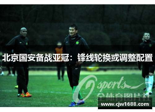北京国安备战亚冠：锋线轮换或调整配置
